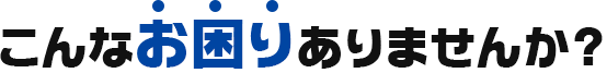 こんなお困りありませんか？